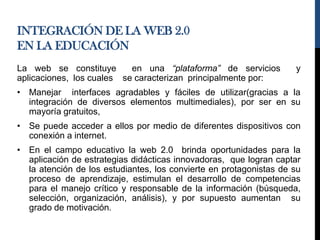 INTEGRACIÓN DE LA WEB 2.0
EN LA EDUCACIÓN
La web se constituye en una “plataforma” de servicios y
aplicaciones, los cuales se caracterizan principalmente por:
• Manejar interfaces agradables y fáciles de utilizar(gracias a la
integración de diversos elementos multimediales), por ser en su
mayoría gratuitos,
• Se puede acceder a ellos por medio de diferentes dispositivos con
conexión a internet.
• En el campo educativo la web 2.0 brinda oportunidades para la
aplicación de estrategias didácticas innovadoras, que logran captar
la atención de los estudiantes, los convierte en protagonistas de su
proceso de aprendizaje, estimulan el desarrollo de competencias
para el manejo crítico y responsable de la información (búsqueda,
selección, organización, análisis), y por supuesto aumentan su
grado de motivación.
 