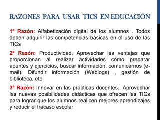 RAZONES PARA USAR TICS EN EDUCACIÓN
1ª Razón: Alfabetización digital de los alumnos . Todos
deben adquirir las competencias básicas en el uso de las
TICs
2ª Razón: Productividad. Aprovechar las ventajas que
proporcionan al realizar actividades como preparar
apuntes y ejercicios, buscar información, comunicarnos (e-
mail). Difundir información (Weblogs) , gestión de
biblioteca, etc
3ª Razón: Innovar en las prácticas docentes.. Aprovechar
las nuevas posibilidades didácticas que ofrecen las TICs
para lograr que los alumnos realicen mejores aprendizajes
y reducir el fracaso escolar
 