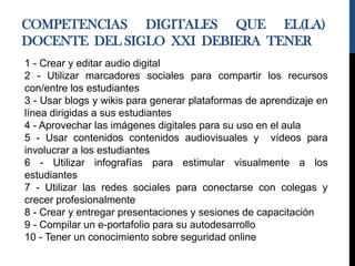 COMPETENCIAS DIGITALES QUE EL(LA)
DOCENTE DEL SIGLO XXI DEBIERA TENER
1 - Crear y editar audio digital
2 - Utilizar marcadores sociales para compartir los recursos
con/entre los estudiantes
3 - Usar blogs y wikis para generar plataformas de aprendizaje en
línea dirigidas a sus estudiantes
4 - Aprovechar las imágenes digitales para su uso en el aula
5 - Usar contenidos contenidos audiovisuales y vídeos para
involucrar a los estudiantes
6 - Utilizar infografías para estimular visualmente a los
estudiantes
7 - Utilizar las redes sociales para conectarse con colegas y
crecer profesionalmente
8 - Crear y entregar presentaciones y sesiones de capacitación
9 - Compilar un e-portafolio para su autodesarrollo
10 - Tener un conocimiento sobre seguridad online
 