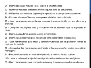 21 - Usar dispositivos móviles (p.ej., tablets o smartphones)
22 - Identificar recursos didácticos online seguros para los estudiantes.
23 - Utilizar las herramientas digitales para gestionar el tiempo adecuadamente
24 - Conocer el uso de Youtube y sus potencialidades dentro del aula
25 - Usar herramientas de anotación y compartir ese contenido con sus alumnas y
alumnos
26 - Compartir las páginas web y las fuentes de los recursos que ha expuesto en
clase
27 - Usar organizadores gráficos, online e imprimibles
28 - Usar notas adhesivas (post-it) en línea para captar ideas interesantes
29 - Usar herramientas para crear y compartir tutoriales con la grabación fílmica de
capturas de pantalla
30 - Aprovechar las herramientas de trabajo online en grupo/en equipo que utilizan
mensajería
31 - Buscar eficazmente en internet empleando el mínimo tiempo posible
32 - Llevar a cabo un trabajo de investigación utilizando herramientas digitales
33 - Usar herramientas para compartir archivos y documentos con los estudiantes
 