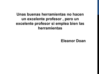 Unas buenas herramientas no hacen
un excelente profesor , pero un
excelente profesor si emplea bien las
herramientas
Eleanor Doan
 