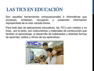 LAS TICS EN EDUCACIÓN
Son aquellas herramientas computacionales e informáticas que
procesan, sintetizan, recuperan y presentan información
representada de la más variada forma.
Para todo tipo de aplicaciones educativas, las TIC’s son medios y no
fines, por lo tanto, son instrumentos y materiales de construcción que
facilitan el aprendizaje, el desarrollo de habilidades y distintas formas
de aprender, estilos y ritmos de los aprendices.
 