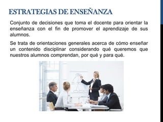 ESTRATEGIAS DE ENSEÑANZA
Conjunto de decisiones que toma el docente para orientar la
enseñanza con el fin de promover el aprendizaje de sus
alumnos.
Se trata de orientaciones generales acerca de cómo enseñar
un contenido disciplinar considerando qué queremos que
nuestros alumnos comprendan, por qué y para qué.
 
