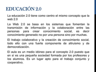 EDUCACIÓN 2.0
La educación 2.0 tiene como centro el mismo concepto que la
web 2.0
La Web 2.0 se basa en los sistemas que fomentan la
transmisión de información y la colaboración entre las
personas para crear conocimiento social, es decir
conocimiento generado no por una persona sino por muchas.
El trabajo colaborativo y la creación de conocimiento social,
todo ello con una fuerte componente de altruismo y de
democratización.
El aula es un medio idóneo para el concepto 2.0 puesto que
en sí es una pequeña sociedad formada por los profesores y
los alumnos. Es un lugar apto para el trabajo conjunto y
cooperativo.
 