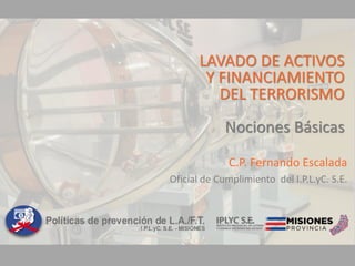LAVADO DE ACTIVOS
Y FINANCIAMIENTO
DEL TERRORISMO
Nociones Básicas
C.P. Fernando Escalada
Oficial de Cumplimiento del I.P.L.yC. S.E.
 