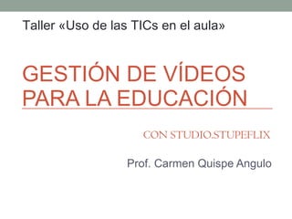 GESTIÓN DE VÍDEOS PARA LA EDUCACIÓN Prof. Carmen Quispe Angulo Taller «Uso de las TICs en el aula» CON STUDIO.STUPEFLIX 