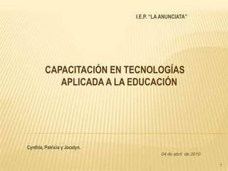 1 I.E.P. “LA ANUNCIATA” CAPACITACIÓN EN TECNOLOGÍAS APLICADA A LA EDUCACIÓN  Cynthia, Patricia y Jocelyn. 04 de abril  de 2010 