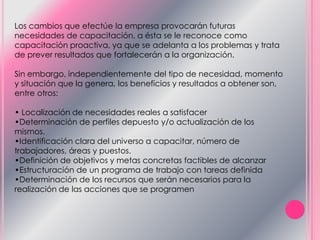 Los cambios que efectúe la empresa provocarán futuras
necesidades de capacitación, a ésta se le reconoce como
capacitación proactiva, ya que se adelanta a los problemas y trata
de prever resultados que fortalecerán a la organización.
Sin embargo, independientemente del tipo de necesidad, momento
y situación que la genera, los beneficios y resultados a obtener son,
entre otros:
• Localización de necesidades reales a satisfacer
•Determinación de perfiles depuesto y/o actualización de los
mismos.
•Identificación clara del universo a capacitar, número de
trabajadores, áreas y puestos.
•Definición de objetivos y metas concretas factibles de alcanzar
•Estructuración de un programa de trabajo con tareas definida
•Determinación de los recursos que serán necesarios para la
realización de las acciones que se programen
 