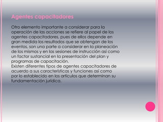 Agentes capacitadores
Otro elemento importante a considerar para la
operación de las acciones se refiere al papel de los
agentes capacitadores, pues de ellos depende en
gran medida los resultados que se obtengan de los
eventos, son una parte a considerar en la planeación
de los mismos y en las sesiones de instrucción así como
un factor sustancial en la presentación del plan y
programas de capacitación.
Existen diferentes tipos de agentes capacitadores de
acuerdo a sus características y funciones así como
por lo establecido en los artículos que determinan su
fundamentación jurídica.
 
