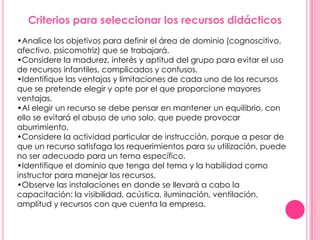 Criterios para seleccionar los recursos didácticos
•Analice los objetivos para definir el área de dominio (cognoscitivo,
afectivo, psicomotriz) que se trabajará.
•Considere la madurez, interés y aptitud del grupo para evitar el uso
de recursos infantiles, complicados y confusos.
•Identifique las ventajas y limitaciones de cada uno de los recursos
que se pretende elegir y opte por el que proporcione mayores
ventajas.
•Al elegir un recurso se debe pensar en mantener un equilibrio, con
ello se evitará el abuso de uno solo, que puede provocar
aburrimiento.
•Considere la actividad particular de instrucción, porque a pesar de
que un recurso satisfaga los requerimientos para su utilización, puede
no ser adecuado para un tema específico.
•Identifique el dominio que tenga del tema y la habilidad como
instructor para manejar los recursos.
•Observe las instalaciones en donde se llevará a cabo la
capacitación: la visibilidad, acústica, iluminación, ventilación,
amplitud y recursos con que cuenta la empresa.
 