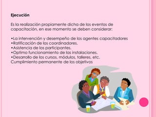 Ejecución
Es la realización propiamente dicha de los eventos de
capacitación, en ese momento se deben considerar:
•La intervención y desempeño de los agentes capacitadores
•Ratificación de los coordinadores.
•Asistencia de los participantes.
•Optimo funcionamiento de las instalaciones.
•Desarrollo de los cursos, módulos, talleres, etc.
Cumplimiento permanente de los objetivos
 