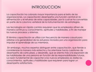 La capacitación ha cobrado mayor importancia para el éxito de las
organizaciones. La capacitación desempeña una función central en la
alimentación y el refuerzo de estas capacidades, por lo cual se ha convertido
en parte de la columna vertebral de la instrumentación de estrategias.
Las tecnologías en rápido cambio requieren que los empleados afinen de
manera continua su conocimiento, aptitudes y habilidades, a fin de manejar
los nuevos procesos y sistemas.
El término capacitación se utiliza con frecuencia de manera casual para
referirse a la generalidad de los esfuerzos iniciados por una organización para
impulsar el aprendizaje de sus miembros.
Sin embargo, muchos expertos distinguen entre capacitación, que tiende a
considerarse la manera más estrecha y ha orientarse hacia cuestiones de
desempeño de corto plazo, y desarrollo, que se orienta más a la expansión de
las habilidades de una persona en función de las responsabilidades futuras.
La razón fundamental de capacitar a los nuevos empleados es darles los
conocimientos, aptitudes y habilidades que requieren para lograr un
desempeño satisfactorio.
INTRODUCCION
 