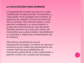 LA CAPACITACIÓN COMO INVERSIÓN
La organización invierte recursos con cada
colaborador al seleccionarlo, incorporarlo, y
capacitarlo. Para proteger esta inversión, la
organización debería conocer el potencial
de sus hombres. Esto permite saber si cada
persona ha llegado a su techo laboral, o
puede alcanzar posiciones más elevadas.
También permite ver si hay otras tareas de
nivel similar que puede realizar, desarrollando
sus aptitudes y mejorando el desempeño de
la empresa.
Otra forma importante en que la
organización protege su inversión en recursos
humanos es por medio del planeamiento de
carrera. Estimula las posibilidades de
crecimiento personal de cada colaborador, y
permite contar con cuadros de reemplazo.
 