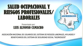 SALUD OCUPACIONAL Y
RIESGOS PROFESIONALES/
LABORALES
Presentado por:
LUIS ALFONSO CAMACHO
ASOCIACIÓN NACIONAL DE USUARIOS DEL SISTEMA DE RIESGOS LABORALES, AFILIADOS Y
BENEFICIARIOS DEL SISTEMA DE SEGURIDAD SOCIAL “ASORIESGOS”
 