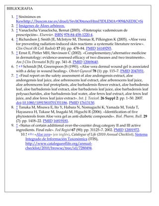 BIBLIOGRAFIA
1. ↑ Sinónimos en
Kewhttp://buscon.rae.es/draeI/SrvltObtenerHtml?IDLEMA=909&NEDIC=Si
2. ↑ Imágenes de Áloes arbóreos.
3. ↑ Vanaclocha Vanaclocha, Bernat (2003). «Fitoterapia: vademécum de
prescripción». Elservier. ISBN 978-84-458-1220-4.
4. ↑ Richardson J, Smith JE, McIntyre M, Thomas R, Pilkington K (2005). «Aloe vera
for preventing radiation-induced skin reactions: a systematic literature review».
Clin Oncol (R Coll Radiol) 17 (6): pp. 478–84. PMID 16149293.
5. ↑ Ernst E, Pittler MH, Stevinson C (2002). «Complementary/alternative medicine
in dermatology: evidence-assessed efficacy of two diseases and two treatments».
Am J Clin Dermatol 3 (5): pp. 341–8. PMID 12069640.
6. ↑ a b Schmidt JM, Greenspoon JS (1991). «Aloe vera dermal wound gel is associated
with a delay in wound healing». Obstet Gynecol 78 (1): pp. 115–7. PMID 2047051.
7. ↑ «Final report on the safety assessment of aloe andongensis extract, aloe
andongensis leaf juice, aloe arborescens leaf extract, aloe arborescens leaf juice,
aloe arborescens leaf protoplasts, aloe barbadensis flower extract, aloe barbadensis
leaf, aloe barbadensis leaf extract, aloe barbadensis leaf juice, aloe barbadensis leaf
polysaccharides, aloe barbadensis leaf water, aloe ferox leaf extract, aloe ferox leaf
juice, and aloe ferox leaf juice extract». Int. J. Toxicol. 26 Suppl 2: pp. 1–50. 2007.
doi:10.1080/10915810701351186. PMID 17613130.
8. ↑ Tanaka M, Misawa E, Ito Y, Habara N, Nomaguchi K, Yamada M, Toida T,
Hayasawa H, Takase M, Inagaki M, Higuchi R (2006). «Identification of five
phytosterols from Aloe vera gel as anti-diabetic compounds». Biol. Pharm. Bull. 29
(7): pp. 1418–22. PMID 16819181.
9. ↑ «Status of certain additional over-the-counter drug category II and III active
ingredients. Final rule». Fed Regist 67 (90): pp. 31125–7. 2002. PMID 12001972.
10.↑ a b c «Aloe vera» (en inglés), Catalogue of Life (2010 Annual Checklist), Sistema
Integrado de Información Taxonómica (ITIS),
http://www.catalogueoflife.org/annual-
checklist/2010/browse/tree/id/7280494.
 