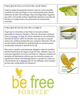 PARA QUE SE USA LA PULPA DEL ALOE VERA?
Tanto la pulpa transparente interior como la resina amarilla
exudada al cortar una hojas se usa externamente para aliviar
dolencias de piel. Sin embargo, otras investigaciones sugieren
que Aloe vera puede reducir significativamente la curación de
heridas en comparación a los protocolos de tratamiento
normales .
PARA QUE SE USA EL GEL DE LA SABILA?
El gel que se encuentra en las hojas se usa para calmar
quemaduras menores, heridas y diversas afecciones cutáneas,
como el eccema y la tiña. Su efecto calmante es casi inmediato,
además de aplicar sobre las heridas una capa que se supone
reduce los cambios producidos por cualquier infección.7 El uso
de esta hierba medicinal fue popularizado en muchos países
occidentales durante la década de los 50.
Hay pocos estudios correctamente dirigidos sobre los posibles
efectos beneficiosos de ingerir el gel de Aloe, debido a que sus
extractos ingeridos en exceso son tóxicos.8 Algunos estudios en
animales de laboratorio indican que los extractos poseen un
significativo efecto anti-hiperglucémico y pueden ser útiles en
el tratamiento de la diabetes tipo II, sin embargo estos estudios
no han sido confirmados en humanos.9
 