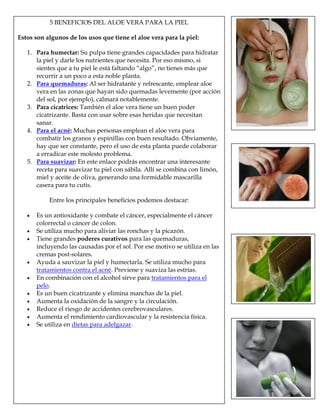 5 BENEFICIOS DEL ALOE VERA PARA LA PIEL
Estos son algunos de los usos que tiene el aloe vera para la piel:
1. Para humectar: Su pulpa tiene grandes capacidades para hidratar
la piel y darle los nutrientes que necesita. Por eso mismo, si
sientes que a tu piel le está faltando “algo”, no tienes más que
recurrir a un poco a esta noble planta.
2. Para quemaduras: Al ser hidratante y refrescante, emplear aloe
vera en las zonas que hayan sido quemadas levemente (por acción
del sol, por ejemplo), calmará notablemente.
3. Para cicatrices: También el aloe vera tiene un buen poder
cicatrizante. Basta con usar sobre esas heridas que necesitan
sanar.
4. Para el acné: Muchas personas emplean el aloe vera para
combatir los granos y espinillas con buen resultado. Obviamente,
hay que ser constante, pero el uso de esta planta puede colaborar
a erradicar este molesto problema.
5. Para suavizar: En este enlace podrás encontrar una interesante
receta para suavizar tu piel con sábila. Allí se combina con limón,
miel y aceite de oliva, generando una formidable mascarilla
casera para tu cutis.
Entre los principales beneficios podemos destacar:
Es un antioxidante y combate el cáncer, especialmente el cáncer
colorrectal o cáncer de colon.
Se utiliza mucho para aliviar las ronchas y la picazón.
Tiene grandes poderes curativos para las quemaduras,
incluyendo las causadas por el sol. Por ese motivo se utiliza en las
cremas post-solares.
Ayuda a sauvizar la piel y humectarla. Se utiliza mucho para
tratamientos contra el acné. Previene y suaviza las estrías.
En combinación con el alcohol sirve para tratamientos para el
pelo.
Es un buen cicatrizante y elimina manchas de la piel.
Aumenta la oxidación de la sangre y la circulación.
Reduce el riesgo de accidentes cerebrovasculares.
Aumenta el rendimiento cardiovascular y la resistencia física.
Se utiliza en dietas para adelgazar.
 