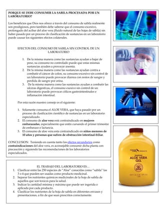 PORQUE SE DEBE CONSUMIR LA SABILA PROCESADA POR UN
LABORATORIO?
Los beneficios que Dios nos ofrece a través del consumo de sabila realmente
son prodigiosos, pero también debe saberse que el consumo excesivo,
prolongado del acibar del aloe vera (fluido natural de las hojas de sábila) sin
haber pasado por un proceso de clasificación de sustancias en un laboratorio
puede causar los siguientes efectos colaterales.
EFECTOS DEL CONSUMO DE SABILA SIN CONTROL DE UN
LABORATORIO
1. De la misma manera como las sustancias ayudan a bajar de
peso, su consumo no controlado puede que estas mismas
sustancias ayuden a provocar anemia.
2. De la misma manera como las sustancias ayudan contra a
combatir el cáncer de colon, su consumo excesivo sin control de
un laboratorio puede provocar diarrea con restos de sangre y
perdida de sangre por orina.
3. De la misma manera como las sustancias ayudan a combatir las
ulceras digestivas, el consumo exesivo sin control de un
laboratorio puede provocar cólicos gastrointestinales e
inflamación intestinal.
Por esta razón nuestro consejo es el siguiente:
1. Solamente consuma el ALOE VERA, que haya pasado por un
proceso de clasificación científico de sustancias en un laboratorio
especializado.
2. El consumo de aloe vera está contraindicado en mujeres
embarazadas, especialmente que estén cursando el primer trimestre
de embarazo o lactancia.
3. El consumo de aloe vera esta contraindicado en niños menores de
10 años y personas que sufren de obstrucción intestinal-biliar.
CONCLUSION: Teniendo en cuenta tanto los efectos secundarios como
contraindicaciones del aloe vera, es aconsejable consumir dicha planta con
precaución y siguiendo las recomendaciones de los laboratorios
especializados.
EL TRABAJO DEL LABORATORIO ES…
1. Clasificar entre las 250 especies de “Aloe” conocidas como “sabila” las
3 o 4 que pueden ser usadas como producto medicinal.
2. Separar los nutrientes químicos medicinales de la hoja de sabila de
aquellos que son toxicos para la salud.
3. Indicar la cantidad minima y máxima que puede ser ingerida o
aplicada por cada producto.
4. Clasificar los nutrientes de la hoja de sabila en diferentes envases y
presentaciones, a fin de que sean prescritos correctamente.
 