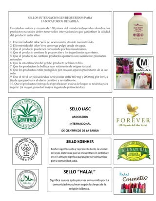 SELLOS INTERNACIONLES REQUERIDOS PARA
LABORATORIOS DE SABILA.
En estados unidos y en mas de 150 paises del mundo incluyendo colombia, los
productos naturales deben tener sellos internacionales que garantizen la calidad
del producto entre ellas:
1. El contenido del Aloe Vera no se encuentre diluido reconstituido.
2. El contenido del Aloe Vera contenga pulpa cruda sin agua.
3. Que el producto puede ser consumida por los musulmanes.
4. Que el producto contiene la proporción y los ingredientes que ofrece.
5. Que el producto no contiene productos químicos sino solamente productos
naturales
6. Que la estabilización del gel del producto se hizo en frio.
7. Que los productos de belleza sean solamente de origen natural.
8. Que los productos estén protegidos por envases opacos protectores de la luz
solar.
9. Que el nivel de polisacáridos debe oscilar entre 600 mg y 2000 mg por litro, a
fin de que produzca el efecto curativo y revitalizante.
10. Que el producto contenga la especificación exacta de lo que se necesita para
ingerir. (A mayor gravedad mayor ingesta de polisacáridos).
SELLO IASC
ASOCIACION
INTERNACIONAL
DE CIENTIFICOS DE LA SABILA
SELLO KOSHHER
Kosher significa apto y representa tanto la unidad
de leyes dietéticas que se encuentran en la Biblia y
en el Talmud y signfica que puede ser consumido
por la comunidad judía.
SELLO “HALAL”
Significa que es apto para ser consumido por La
comunidad musulman según las leyes de la
religión islámica.
 