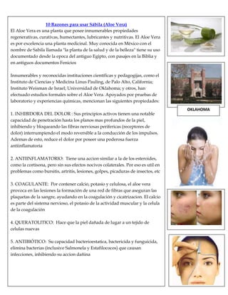 10 Razones para usar Sábila (Aloe Vera)
El Aloe Vera es una planta que posee innumerables propiedades
regenerativas, curativas, humectantes, lubricantes y nutritivas. El Aloe Vera
es por excelencia una planta medicinal. Muy conocida en México con el
nombre de Sabila llamada "la planta de la salud y de la belleza" tiene su uso
documentado desde la epoca del antiguo Egipto, con pasajes en la Biblia y
en antiguos documentos Fenicios
Innumerables y reconocidas instituciones científicas y pedagogijas, como el
Instituto de Ciencias y Medicina Linus Pauling, de Palo Alto, California;
Instituto Weisman de Israel; Universidad de Oklahoma; y otros, han
efectuado estudios formales sobre el Aloe Vera. Apoyados por pruebas de
laboratorio y experiencias químicas, mencionan las siguientes propiedades:
1. INHIBIDORA DEL DOLOR : Sus principios activos tienen una notable
capacidad de penetración hasta los planos mas profundos de la piel,
inhibiendo y bloqueando las fibras nerviosas perifericas (receptores de
dolor) interrumpiendo el modo reversible a la conducción de los impulsos.
Ademas de esto, reduce el dolor por poseer una poderosa fuerza
antiinflamatoria
2. ANTIINFLAMATORIO: Tiene una accion similar a la de los esteroides,
como la cortisona, pero sin sus efectos nocivos colaterales. Por eso es util en
problemas como bursitis, artritis, lesiones, golpes, picaduras de insectos, etc
3. COAGULANTE: Por contener calcio, potasio y celulosa, el aloe vera
provoca en las lesiones la formación de una red de fibras que aseguran las
plaquetas de la sangre, ayudando en la coagulación y cicatrizacion. El calcio
es parte del sistema nervioso, el potasio de la actividad muscular y la celula
de la coagulación
4. QUERATOLITICO: Hace que la piel dañada de lugar a un tejido de
celulas nuevas
5. ANTIBIÓTICO: Su capacidad bacterioestatica, bactericida y funguicida,
elimina bacterias (inclusive Salmonela y Estafilococos) que causan
infecciones, inhibiendo su accion dañina
OKLAHOMA
 