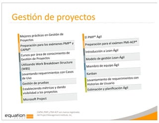 Ges:ón	
  de	
  proyectos
                                      Lón	
  de	
  
  Mejores	
  prácLcas	
  en	
  Ges                                                        El	
  PMP®	
  Ágil
  Proyectos
                                                                                                                           en	
  PMI-­‐ACP®
  Prep   aración	
  para	
  los	
  exámen
                                            es	
  PMP®	
  y	
                             Preparación	
  para	
  el	
  exám
  CAPM®                                                                                                                   l
                                       imiento	
  de	
                                    Introducción	
  a	
  Lean-­‐Ági
  Cursos	
  por	
  área	
  de	
  conoc
                                                                                                                                Ágil
   GesLón	
  de	
  Proyectos                                                               Modelo	
  de	
  gesLón	
  Lean-­‐
                                       wn	
  Structure	
  
   ULlizando	
  Work	
  Breakdo                                                                                             l
                                                                                           Miembro	
  de	
  equipo	
  Ági
   (WBS)
                                        os	
  con	
  Casos	
  
   Levantando	
  requerimient                                                               Kanban
   de	
  Uso                                                                                                               mientos	
  con	
  
                                                                                            Levantamiento	
  de	
  requeri
    GesLón	
  de	
  pruebas                                                                 Historias	
  de	
  Usuario
                                      y	
  dando	
  
    Estableciendo	
  métricas	
                                                             EsLmación	
  y	
  planiﬁcació
                                                                                                                          n	
  Ágil
    visibilidad	
  a	
  los	
  proyectos
     Microso_	
  Project


                     CAPM,	
  PMP	
  y	
  PMI-­‐ACP	
  son	
  marcas	
  registradas	
  
                     del	
  Project	
  Management	
  Institute,	
  Inc.
 