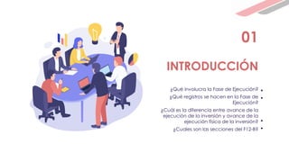 01
INTRODUCCIÓN
¿Qué involucra la Fase de Ejecución?
¿Qué registros se hacen en la Fase de
Ejecución?
¿Cuál es la diferencia entre avance de la
ejecución de la inversión y avance de la
ejecución física de la inversión?
¿Cuales son las secciones del F12-B?
• .
• .
• .
• .
 
