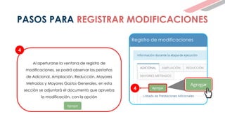 4
Al aperturarse la ventana de registro de
modificaciones, se podrá observar las pestañas
de Adicional, Ampliación, Reducción, Mayores
Metrados y Mayores Gastos Generales, en esta
sección se adjuntará el documento que aprueba
la modificación, con la opción
4
Registro de modificaciones
PASOS PARA REGISTRAR MODIFICACIONES
 