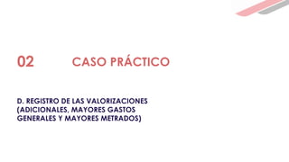 D. REGISTRO DE LAS VALORIZACIONES
(ADICIONALES, MAYORES GASTOS
GENERALES Y MAYORES METRADOS)
02 CASO PRÁCTICO
 