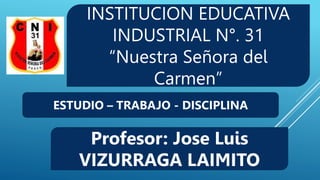 INSTITUCION EDUCATIVA
INDUSTRIAL N°. 31
“Nuestra Señora del
Carmen”
Profesor: Jose Luis
VIZURRAGA LAIMITO
ESTUDIO – TRABAJO - DISCIPLINA
 
