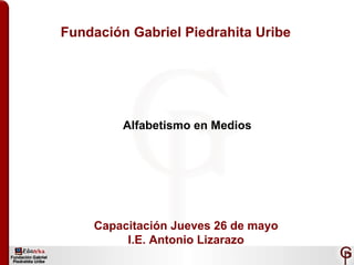 Fundación Gabriel Piedrahita Uribe Alfabetismo en Medios Capacitación Jueves 26 de mayo I.E. Antonio Lizarazo 