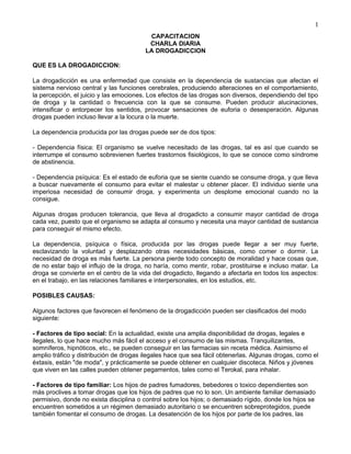 CAPACITACION
CHARLA DIARIA
LA DROGADICCION
QUE ES LA DROGADICCION:
La drogadicción es una enfermedad que consiste en la dependencia de sustancias que afectan el
sistema nervioso central y las funciones cerebrales, produciendo alteraciones en el comportamiento,
la percepción, el juicio y las emociones. Los efectos de las drogas son diversos, dependiendo del tipo
de droga y la cantidad o frecuencia con la que se consume. Pueden producir alucinaciones,
intensificar o entorpecer los sentidos, provocar sensaciones de euforia o desesperación. Algunas
drogas pueden incluso llevar a la locura o la muerte.
La dependencia producida por las drogas puede ser de dos tipos:
- Dependencia física: El organismo se vuelve necesitado de las drogas, tal es así que cuando se
interrumpe el consumo sobrevienen fuertes trastornos fisiológicos, lo que se conoce como síndrome
de abstinencia.
- Dependencia psíquica: Es el estado de euforia que se siente cuando se consume droga, y que lleva
a buscar nuevamente el consumo para evitar el malestar u obtener placer. El individuo siente una
imperiosa necesidad de consumir droga, y experimenta un desplome emocional cuando no la
consigue.
Algunas drogas producen tolerancia, que lleva al drogadicto a consumir mayor cantidad de droga
cada vez, puesto que el organismo se adapta al consumo y necesita una mayor cantidad de sustancia
para conseguir el mismo efecto.
La dependencia, psíquica o física, producida por las drogas puede llegar a ser muy fuerte,
esclavizando la voluntad y desplazando otras necesidades básicas, como comer o dormir. La
necesidad de droga es más fuerte. La persona pierde todo concepto de moralidad y hace cosas que,
de no estar bajo el influjo de la droga, no haría, como mentir, robar, prostituirse e incluso matar. La
droga se convierte en el centro de la vida del drogadicto, llegando a afectarla en todos los aspectos:
en el trabajo, en las relaciones familiares e interpersonales, en los estudios, etc.
POSIBLES CAUSAS:
Algunos factores que favorecen el fenómeno de la drogadicción pueden ser clasificados del modo
siguiente:
- Factores de tipo social: En la actualidad, existe una amplia disponibilidad de drogas, legales e
ilegales, lo que hace mucho más fácil el acceso y el consumo de las mismas. Tranquilizantes,
somníferos, hipnóticos, etc., se pueden conseguir en las farmacias sin receta médica. Asimismo el
amplio tráfico y distribución de drogas ilegales hace que sea fácil obtenerlas. Algunas drogas, como el
éxtasis, están "de moda", y prácticamente se puede obtener en cualquier discoteca. Niños y jóvenes
que viven en las calles pueden obtener pegamentos, tales como el Terokal, para inhalar.
- Factores de tipo familiar: Los hijos de padres fumadores, bebedores o toxico dependientes son
más proclives a tomar drogas que los hijos de padres que no lo son. Un ambiente familiar demasiado
permisivo, donde no exista disciplina o control sobre los hijos; o demasiado rígido, donde los hijos se
encuentren sometidos a un régimen demasiado autoritario o se encuentren sobreprotegidos, puede
también fomentar el consumo de drogas. La desatención de los hijos por parte de los padres, las
1
 