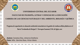UNIVERSIDAD CENTRAL DEL ECUADOR
FACULTAD DE FILOSOFÍA, LETRAS Y CIENCIAS DE LA EDUCACIÓN
CARRERA DE LAS CIENCIAS NATURALES Y DEL AMBIENTE, BIOLOGÍA Y QUÍMICA
Programade capacitaciónen educación ambientalcomunitariaen la gestión de residuossólidosplásticosen el
BarrioTurubambade MonjasII - ParroquiaGuamaní,D.M.de Quito,2021
Autora: Caizatoa Díaz, Johanna Estefania
Tutor: MSc. Sánchez Raza, Víctor Alexis
 