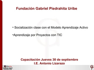 Fundación Gabriel Piedrahita Uribe ,[object Object],[object Object],Capacitación Jueves 30 de septiembre I.E. Antonio Lizarazo 