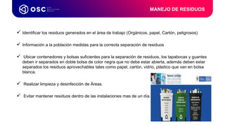  Identificar los residuos generados en el área de trabajo (Orgánicos, papel, Cartón, peligrosos)
 Información a la población medidas para la correcta separación de residuos
 Ubicar contenedores y bolsas suficientes para la separación de residuos, los tapabocas y guantes
deben ir separados en doble bolsa de color negra que no debe estar abierta, además deben estar
separados los residuos aprovechables tales como papel, cartón, vidrio, plástico que van en bolsa
blanca.
 Realizar limpieza y desinfección de Áreas.
 Evitar mantener residuos dentro de las instalaciones mas de un día.
MANEJO DE RESIDUOS
 