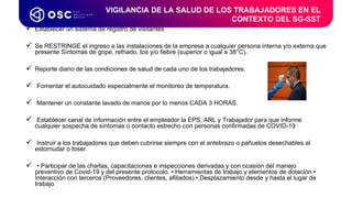  Establecer un sistema de registro de visitantes
 Se RESTRINGE el ingreso a las instalaciones de la empresa a cualquier persona interna y/o externa que
presente Síntomas de gripe, refriado, tos y/o fiebre (superior o igual a 38°C).
 Reporte diario de las condiciones de salud de cada uno de los trabajadores.
 Fomentar el autocuidado especialmente el monitoreo de temperatura.
 Mantener un constante lavado de manos por lo menos CADA 3 HORAS.
 Establecer canal de información entre el empleador la EPS, ARL y Trabajador para que informe
cualquier sospecha de síntomas o contacto estrecho con personas confirmadas de COVID-19
 Instruir a los trabajadores que deben cubrirse siempre con el antebrazo o pañuelos desechables al
estornudar o toser.
 • Participar de las charlas, capacitaciones e inspecciones derivadas y con ocasión del manejo
preventivo de Covid-19 y del presente protocolo. • Herramientas de trabajo y elementos de dotación •
Interacción con terceros (Proveedores, clientes, afiliados) • Desplazamiento desde y hasta el lugar de
trabajo
VIGILANCIA DE LA SALUD DE LOS TRABAJADORES EN EL
CONTEXTO DEL SG-SST
 