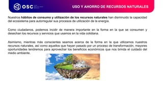 Nuestros hábitos de consumo y utilización de los recursos naturales han disminuido la capacidad
del ecosistema para autorregular sus procesos de utilización de la energía.
Como ciudadanos, podemos incidir de manera importante en la forma en la que se consumen y
desechan los recursos y servicios que usamos en la vida cotidiana.
Asimismo, mientras más conscientes seamos acerca de la forma en la que utilizamos nuestros
recursos naturales, así como aquellos que hayan pasado por un proceso de transformación, mayores
oportunidades tendremos para aprovechar los beneficios económicos que nos brinda el cuidado del
medio ambiente.
USO Y AHORRO DE RECURSOS NATURALES
 