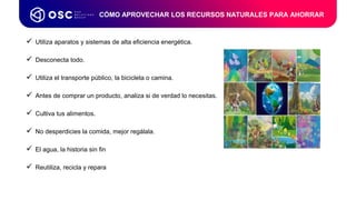 CÓMO APROVECHAR LOS RECURSOS NATURALES PARA AHORRAR
 Utiliza aparatos y sistemas de alta eficiencia energética.
 Desconecta todo.
 Utiliza el transporte público, la bicicleta o camina.
 Antes de comprar un producto, analiza si de verdad lo necesitas.
 Cultiva tus alimentos.
 No desperdicies la comida, mejor regálala.
 El agua, la historia sin fin
 Reutiliza, recicla y repara
 