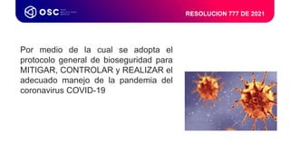 RESOLUCION 777 DE 2021
Dirección HSEQ LATAM & USA
Coordinador de
Procesos LATAM & USA
Coordinador
HSEQ
Coordinador HSEQ
Colombia & USA
Coordinador HSEQ
MECA (México – CA)
Por medio de la cual se adopta el
protocolo general de bioseguridad para
MITIGAR, CONTROLAR y REALIZAR el
adecuado manejo de la pandemia del
coronavirus COVID-19
 