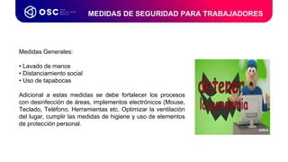 MEDIDAS DE SEGURIDAD PARA TRABAJADORES
Dirección HSEQ LATAM & USA
Coordinador de
Procesos LATAM & USA
Medidas Generales:
• Lavado de manos
• Distanciamiento social
• Uso de tapabocas
Adicional a estas medidas se debe fortalecer los procesos
con desinfección de áreas, implementos electrónicos (Mouse,
Teclado, Teléfono, Herramientas etc. Optimizar la ventilación
del lugar, cumplir las medidas de higiene y uso de elementos
de protección personal.
 
