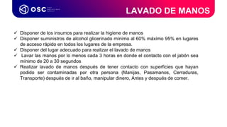 Coordinador de
Procesos LATAM & USA
 Disponer de los insumos para realizar la higiene de manos
 Disponer suministros de alcohol glicerinado mínimo al 60% máximo 95% en lugares
de acceso rápido en todos los lugares de la empresa.
 Disponer del lugar adecuado para realizar el lavado de manos
 Lavar las manos por lo menos cada 3 horas en donde el contacto con el jabón sea
mínimo de 20 a 30 segundos
 Realizar lavado de manos después de tener contacto con superficies que hayan
podido ser contaminadas por otra persona (Manijas, Pasamanos, Cerraduras,
Transporte) después de ir al baño, manipular dinero, Antes y después de comer.
LAVADO DE MANOS
 