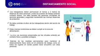 Los trabajadores deben permanecer al menos a 2 metros de
distancia de otras personas y entre los puestos de trabajo evitando
contacto directo, con ellos también las personas circulantes de
servicios generales y seguridad mantendrán las mismas distancias
de protección.
 Se debe controlar el aforo de los trabajadores dentro del recinto de
trabajo.
 Estas mismas condiciones se deben cumplir en la zona de
alimentación
 Cambiar las reuniones presenciales por las virtuales evitando así
contacto físico y posibles contagios.
 Además de las medidas permanentes para mantener el
distanciamiento físico tanto en el ambiente de trabajo como en
todos los lugares en donde puedan tener encuentro con otras
personas.
DISTANCIAMIENTO SOCIAL
Coordinador de
Procesos LATAM & USA
 