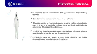  El empleador deberá suministrar los EPP y garantizar su disponibilidad y
recambio
 Se debe informar las recomendaciones de uso eficiente
 El uso de guantes se recomiendo cuando se van a realizar actividades de
aseo o si se va a manipular residuos, para las demás actividades se
recomienda el lavado continuo de manos.
 Los EPP no desechables deberán ser desinfectados y lavados antes de
ser entregados y recordar que son de uso personal
 La dotación debe ser lavada a diario para garantizar una mayor
desinfección y así evitar la propagación del virus.
PROTECCION PERSONAL
Coordinador de
Procesos LATAM & USA
 