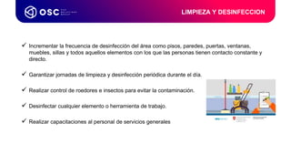  Incrementar la frecuencia de desinfección del área como pisos, paredes, puertas, ventanas,
muebles, sillas y todos aquellos elementos con los que las personas tienen contacto constante y
directo.
 Garantizar jornadas de limpieza y desinfección periódica durante el día.
 Realizar control de roedores e insectos para evitar la contaminación.
 Desinfectar cualquier elemento o herramienta de trabajo.
 Realizar capacitaciones al personal de servicios generales
LIMPIEZA Y DESINFECCION
 