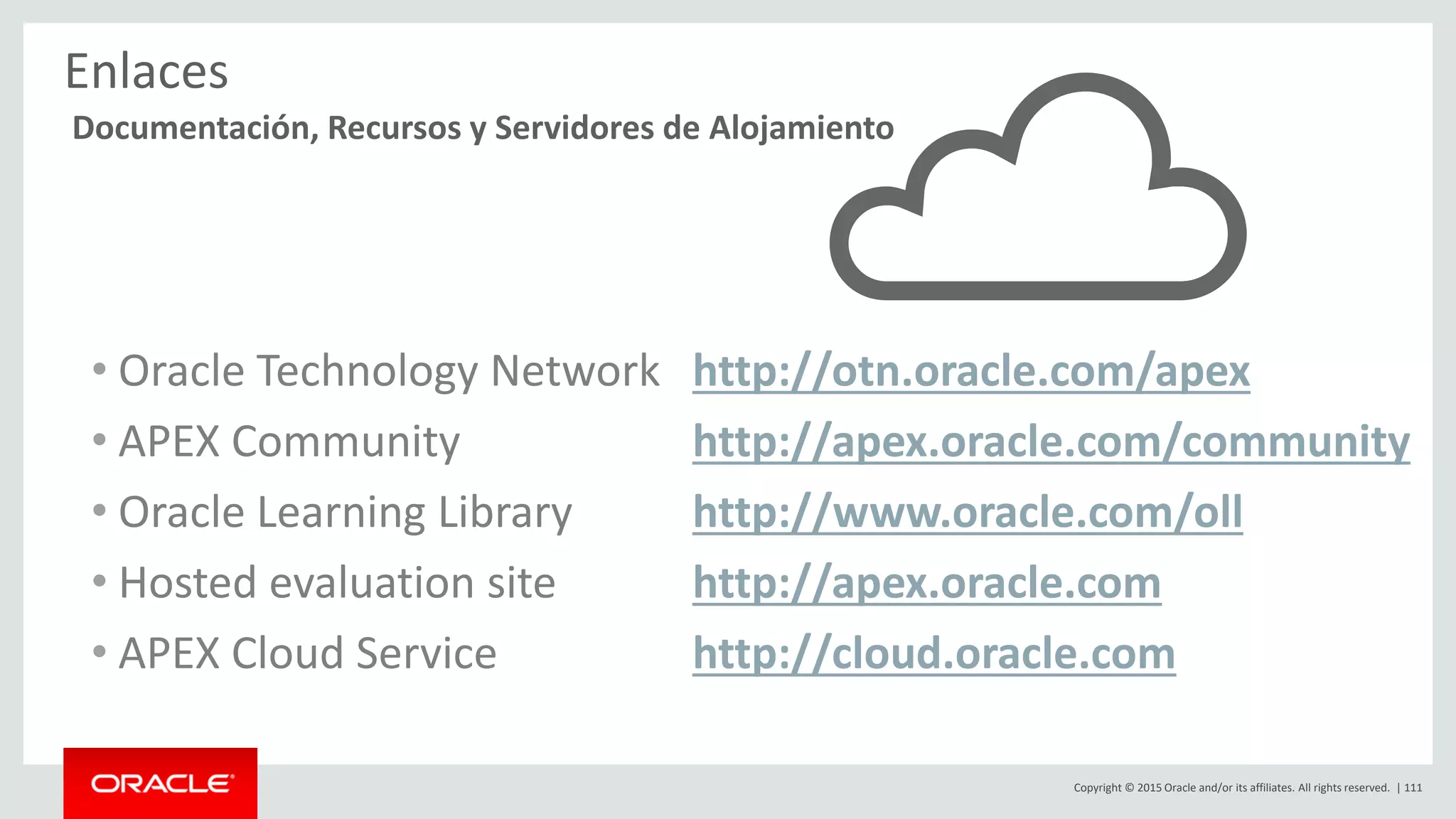 Copyright © 2015 Oracle and/or its affiliates. All rights reserved. | 111
Enlaces
• Oracle Technology Network http://otn.oracle.com/apex
• APEX Community http://apex.oracle.com/community
• Oracle Learning Library http://www.oracle.com/oll
• Hosted evaluation site http://apex.oracle.com
• APEX Cloud Service http://cloud.oracle.com
Documentación, Recursos y Servidores de Alojamiento
 
