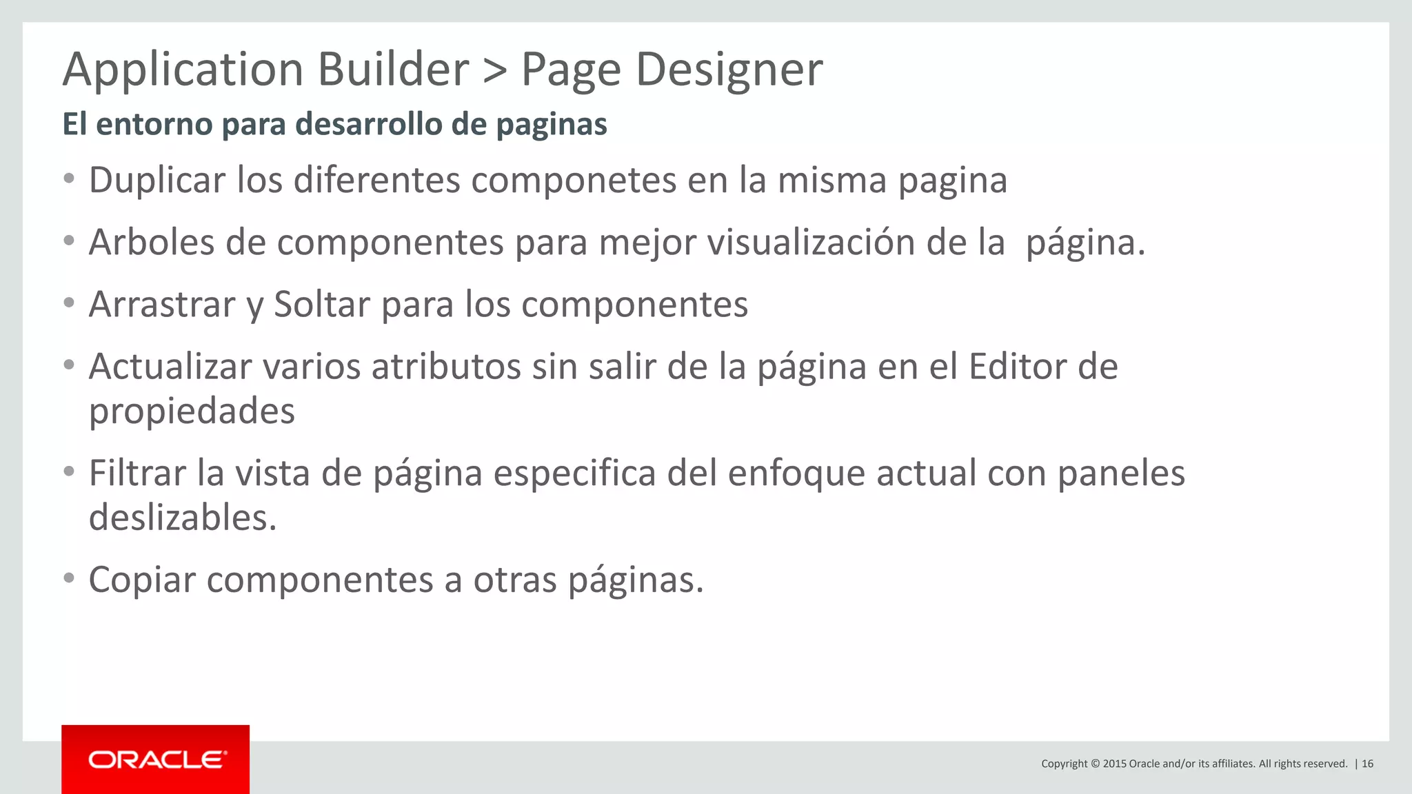 Copyright © 2015 Oracle and/or its affiliates. All rights reserved. | 16
Application Builder > Page Designer
• Duplicar los diferentes componetes en la misma pagina
• Arboles de componentes para mejor visualización de la página.
• Arrastrar y Soltar para los componentes
• Actualizar varios atributos sin salir de la página en el Editor de
propiedades
• Filtrar la vista de página especifica del enfoque actual con paneles
deslizables.
• Copiar componentes a otras páginas.
El entorno para desarrollo de paginas
 