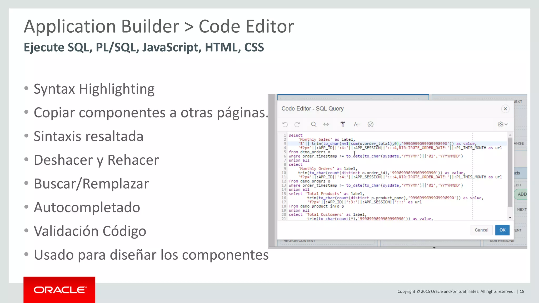 Copyright © 2015 Oracle and/or its affiliates. All rights reserved. | 18
Application Builder > Code Editor
• Syntax Highlighting
• Copiar componentes a otras páginas.
• Sintaxis resaltada
• Deshacer y Rehacer
• Buscar/Remplazar
• Autocompletado
• Validación Código
• Usado para diseñar los componentes
Ejecute SQL, PL/SQL, JavaScript, HTML, CSS
 