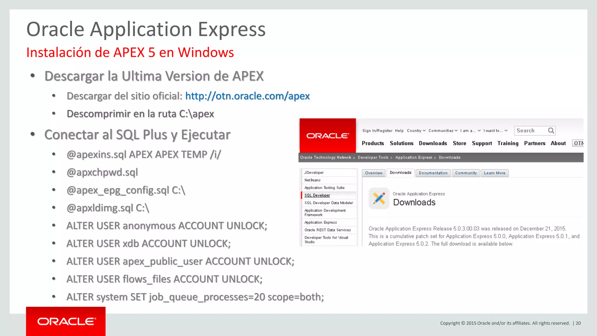 Copyright © 2015 Oracle and/or its affiliates. All rights reserved. | 20
Oracle Application Express
• Descargar la Ultima Version de APEX
• Descargar del sitio oficial: http://otn.oracle.com/apex
• Descomprimir en la ruta C:apex
• Conectar al SQL Plus y Ejecutar
• @apexins.sql APEX APEX TEMP /i/
• @apxchpwd.sql
• @apex_epg_config.sql C:
• @apxldimg.sql C:
• ALTER USER anonymous ACCOUNT UNLOCK;
• ALTER USER xdb ACCOUNT UNLOCK;
• ALTER USER apex_public_user ACCOUNT UNLOCK;
• ALTER USER flows_files ACCOUNT UNLOCK;
• ALTER system SET job_queue_processes=20 scope=both;
Instalación de APEX 5 en Windows
 