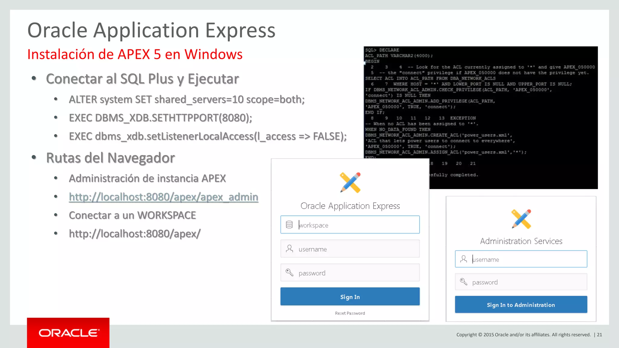 Copyright © 2015 Oracle and/or its affiliates. All rights reserved. | 21
Oracle Application Express
• Conectar al SQL Plus y Ejecutar
• ALTER system SET shared_servers=10 scope=both;
• EXEC DBMS_XDB.SETHTTPPORT(8080);
• EXEC dbms_xdb.setListenerLocalAccess(l_access => FALSE);
• Rutas del Navegador
• Administración de instancia APEX
• http://localhost:8080/apex/apex_admin
• Conectar a un WORKSPACE
• http://localhost:8080/apex/
Instalación de APEX 5 en Windows
 