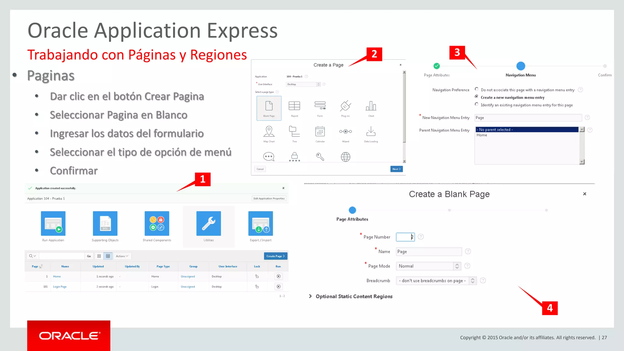 Copyright © 2015 Oracle and/or its affiliates. All rights reserved. | 27
Oracle Application Express
• Paginas
• Dar clic en el botón Crear Pagina
• Seleccionar Pagina en Blanco
• Ingresar los datos del formulario
• Seleccionar el tipo de opción de menú
• Confirmar
Trabajando con Páginas y Regiones
1
2 3
4
 