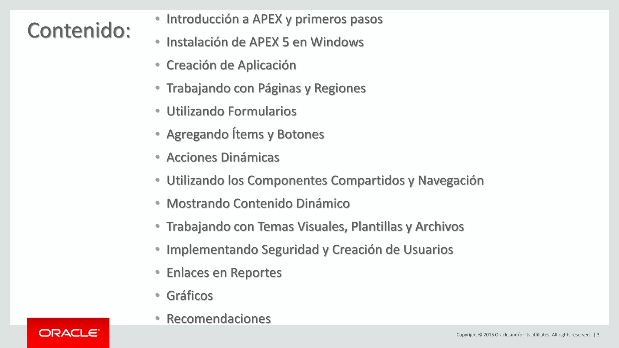 Copyright © 2015 Oracle and/or its affiliates. All rights reserved. | 3
Contenido:
• Introducción a APEX y primeros pasos
• Instalación de APEX 5 en Windows
• Creación de Aplicación
• Trabajando con Páginas y Regiones
• Utilizando Formularios
• Agregando Ítems y Botones
• Acciones Dinámicas
• Utilizando los Componentes Compartidos y Navegación
• Mostrando Contenido Dinámico
• Trabajando con Temas Visuales, Plantillas y Archivos
• Implementando Seguridad y Creación de Usuarios
• Enlaces en Reportes
• Gráficos
• Recomendaciones
 